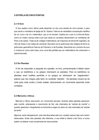 2 ESTRELA DE CINCO PONTAS
2.1 O livro
O livro explica como Vênus pode desenhar no céu uma estrela de cinco pontas, e para
que servia a meridiana da Igreja de St. Sulpice. Fala-se da verdadeira conspiração científica
de um cura e de um matemático, que aí se reuniam. Explica-se o que é a Linha da Rosa,
como se mede o tempo solar e por que razão os comboios destronaram os meridianos de
Paris e de Lisboa. Trata-se de códigos matemáticos, de máquinas de transmitir segredos, da
cifra de César e do criptex de Leonardo. Discutem-se os gnômones dos relógios de Sol e os
gnômones geométricos.Fala-se de Fibonacci e de Euclides. Desvenda-se o número de ouro
e mostra-se como este traça uma curva tão perfeita que os matemáticos lhe chamaram a
espiral dourada.
2.2 Os Planetas
A fim de responder a pergunta em questão, no livro, primeiramente é falado sobre
o que os babilônios e os gregos chamavam os planetas. Para os babilônios os
planetas eram ovelhas perdidas e os gregos as chamavam de “vagabundos”,
palavra que nos chegou pelo latim no vocábulo “planeta”. Os planetas movem-se de
noite para noite contra o fundo estelar, descrevendo um movimento aparente muito
complexo.
2.3 Mercúrio e Vênus
Mercúrio e Vênus descrevem um movimento peculiar. Quando estes planetas aparecem
pela manhã, antecipando o nascimento do Sol, são chamados de “estrela da manhã” e
quando aparecem mergulhando no horizonte a seguir ao astro-rei, são chamados de “estrela
da tarde”.
Algumas vezes desaparecem, pois são ofuscadas pelo sol, e podem passar dias sem serem
observados. Estes dois planetas são inferiores, a sua órbita é interior à da Terra, e nunca
podem se afastar muito visualmente da nossa estrela.
 