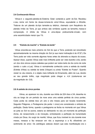 2.4 Conhecendo Vênus
Vênus é o segundo planeta do Sistema Solar contando a partir do Sol. Recebeu
o seu nome em honra da deusa romana do amor Vênus, equivalente a Afrodite.
Trata-se de um planeta do tipo terrestre ou telúrico, chamado com frequência de
planeta irmão da Terra, já que ambos são similares quanto ao tamanho, massa e
composição. A órbita de Vênus é uma elipse praticamente circular, com
uma excentricidade menor que 1%
2.5 “Estrela da manhã” e “Estrela da tarde”
Vênus encontra-se mais próximo do Sol do que a Terra, podendo ser encontrado
aproximadamente na mesma direção do Sol (a sua maior inclinação é de 47,8°). Da
Terra pode ser visto somente algumas horas antes da alvorada ou depois do ocaso.
Apesar disso, quando Vênus está mais brilhante pode ser visto durante o dia, sendo
um dos dois únicos corpos celestes que podem ser vistos tanto de dia como de noite
(sendo o outro a Lua). Vênus é normalmente conhecido como a estrela da manhã
(Estrela d'Alva) ou estrela da tarde (Vésper) ou ainda “Estrela do Pastor”. Quando
visível no céu noturno, é o objeto mais brilhante do firmamento, além da Lua, devido
ao seu grande brilho, cuja magnitude pode chegar a -4,4 (costuma-se ser
da magnitude de -3,8).
2.6 A estrela de cinco pontas
Vênus, ao aparecer no céu, durante sua órbita de 224 dias e 3/4, desenha no
céu ao longo de um período de nove anos uma estrela perfeita de cinco pontas.
Cada ponta da estrela leva um ano e oito meses para ser tocada novamente.
Segundo Pitágoras, o Pentagrama (de penta = cinco) era considerado o símbolo da
perfeição. Desta forma, quando o pentagrama se fecha no momento em que Vênus
se junta ao Sol na aurora, estaria se delineando no céu um momento de perfeição
divina, de renascimento e de iniciação, simbolizando a perfeição da humanidade
criada por Deus. Ao surgir de manhã, Vênus, que ficou invisível no céu durante nove
meses, renasce e faz renascer em nós a esperança e a fé, difundindo um
sentimento de amor. Os astrólogos astecas diziam que esta manifestação era o
 