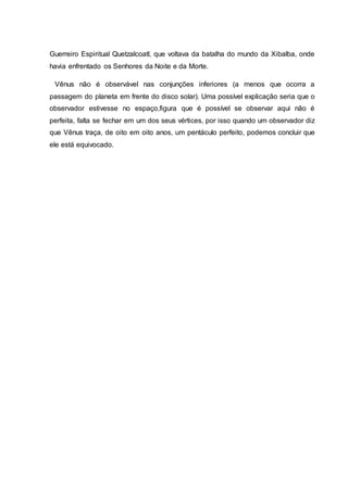 Guerreiro Espiritual Quetzalcoatl, que voltava da batalha do mundo da Xibalba, onde
havia enfrentado os Senhores da Noite e da Morte.
Vênus não é observável nas conjunções inferiores (a menos que ocorra a
passagem do planeta em frente do disco solar). Uma possível explicação seria que o
observador estivesse no espaço,figura que é possível se observar aqui não é
perfeita, falta se fechar em um dos seus vértices, por isso quando um observador diz
que Vênus traça, de oito em oito anos, um pentáculo perfeito, podemos concluir que
ele está equivocado.
 