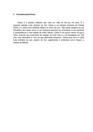 3 Considerações finais
Vênus é o planeta brilhante que roda em volta do Sol por mil anos. É o
segundo planeta mais próximo do Sol. Vênus é um planeta chamado de Estrela
D'alva, é o astro mais brilhante depois do Sol e da Lua . Não existe oxigênio na sua
atmosfera, tem fases como a Lua. Costuma aparecer ao amanhecer ou ao anoitecer
e assemelha-se a uma estrela de brilho intenso. Vênus é um pouco menor do que a
Terra. Executa seu movimento de rotação em 243 dias e o de translação em 225
dias. Sua atmosfera é rica em gás altamente venenoso. Vênus para nós é o astro
mais brilhante do céu, depois do Sol, vulgarmente é conhecida como Vésper, a
Estrela da Manhã.
 
