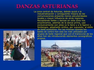DANZAS ASTURIANASDANZAS ASTURIANAS
La zona central de Asturias, debido quizá a laLa zona central de Asturias, debido quizá a la
industrialización y consiguiente mejora de lasindustrialización y consiguiente mejora de las
comunicaciones presenta menos peculiaridadescomunicaciones presenta menos peculiaridades
locales y mayor influencia de otras regiones.locales y mayor influencia de otras regiones.
Recopilando bailes y danzas en esta zona nosRecopilando bailes y danzas en esta zona nos
encontramos, además de la danza prima, casiencontramos, además de la danza prima, casi
exclusivamente con jotas (a lo llano y a lo ligero) yexclusivamente con jotas (a lo llano y a lo ligero) y
fandangos, adaptados ambos, por supuesto, al estilofandangos, adaptados ambos, por supuesto, al estilo
de baile autóctono. Por las mismas razones losde baile autóctono. Por las mismas razones los
bailes de centro han sido los más utilizados porbailes de centro han sido los más utilizados por
grupos de baile regional que con el transcurso de losgrupos de baile regional que con el transcurso de los
años han ido introduciendo elementos coreográficosaños han ido introduciendo elementos coreográficos
propios.propios.
 