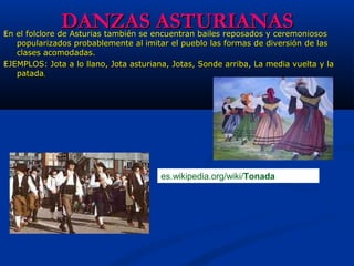 DANZAS ASTURIANASDANZAS ASTURIANASEn el folclore de Asturias también se encuentran bailes reposados y ceremoniososEn el folclore de Asturias también se encuentran bailes reposados y ceremoniosos
popularizados probablemente al imitar el pueblo las formas de diversión de laspopularizados probablemente al imitar el pueblo las formas de diversión de las
clases acomodadas.clases acomodadas.
EJEMPLOS: Jota a lo llano, Jota asturiana, Jotas, Sonde arriba, La media vuelta y laEJEMPLOS: Jota a lo llano, Jota asturiana, Jotas, Sonde arriba, La media vuelta y la
patadapatada..
es.wikipedia.org/wiki/Tonada
 