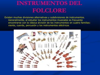 INSTRUMENTOS DEL
FOLCLORE
Existen muchas divisiones alternativas y subdivisiones de instrumentos.
Generalmente, al estudiar los instrumentos musicales es frecuente
encontrarse con la clásica división de los instrumentos en cuatro familias:
viento, cuerda, percusión y los instrumentos eléctricos 
 