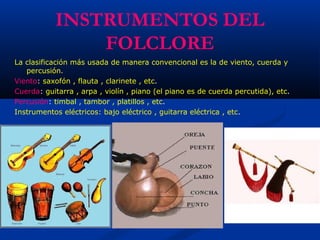 INSTRUMENTOS DEL
FOLCLORE
La clasificación más usada de manera convencional es la de viento, cuerda y
percusión.
Viento: saxofón , flauta , clarinete , etc.
Cuerda: guitarra , arpa , violín , piano (el piano es de cuerda percutida), etc.
Percusión: timbal , tambor , platillos , etc.
Instrumentos eléctricos: bajo eléctrico , guitarra eléctrica , etc.
 