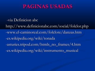 PAGINAS USADASPAGINAS USADAS
-via Definicion abc-via Definicion abc
http://www.definicionabc.com/social/folclor.phphttp://www.definicionabc.com/social/folclor.php
-www.el-caminoreal.com/folclore/danzas.htm-www.el-caminoreal.com/folclore/danzas.htm
-es.wikipedia.org/wiki/tonada-es.wikipedia.org/wiki/tonada
-asturies.tripod.com/htmls_no_frames/4.htm-asturies.tripod.com/htmls_no_frames/4.htm
-es.wikipedia.org/wiki/instrumento_musical-es.wikipedia.org/wiki/instrumento_musical
 