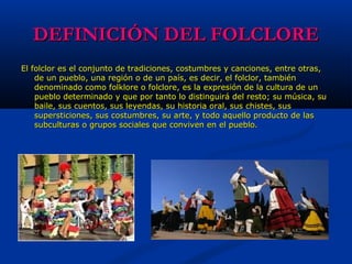 DEFINICIÓN DEL FOLCLOREDEFINICIÓN DEL FOLCLORE
El folclor es el conjunto de tradiciones, costumbres y canciones, entre otras,El folclor es el conjunto de tradiciones, costumbres y canciones, entre otras,
de un pueblo, una región o de un país, es decir, el folclor, tambiénde un pueblo, una región o de un país, es decir, el folclor, también
denominado como folklore o folclore, es la expresión de la cultura de undenominado como folklore o folclore, es la expresión de la cultura de un
pueblo determinado y que por tanto lo distinguirá del resto; su música, supueblo determinado y que por tanto lo distinguirá del resto; su música, su
baile, sus cuentos, sus leyendas, su historia oral, sus chistes, susbaile, sus cuentos, sus leyendas, su historia oral, sus chistes, sus
supersticiones, sus costumbres, su arte, y todo aquello producto de lassupersticiones, sus costumbres, su arte, y todo aquello producto de las
subculturas o grupos sociales que conviven en el pueblo.subculturas o grupos sociales que conviven en el pueblo.
 