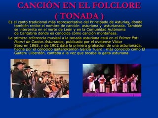 CANCIÓN EN EL FOLCLORECANCIÓN EN EL FOLCLORE
( TONADA )( TONADA )
Es el canto tradicional más representativo del Principado de Asturias, donde Es el canto tradicional más representativo del Principado de Asturias, donde 
también recibe el nombre de canción  asturiana y  asturianada. También también recibe el nombre de canción  asturiana y  asturianada. También 
se interpreta en el norte de León y en la Comunidad Autónoma se interpreta en el norte de León y en la Comunidad Autónoma 
de Cantabria donde es conocida como canción montañesa.de Cantabria donde es conocida como canción montañesa.
La primera referencia musical a la tonada asturiana está en el La primera referencia musical a la tonada asturiana está en el Primer Pot-Primer Pot-
Pourri de Cantos AsturianosPourri de Cantos Asturianos, publicado por el ovetense Víctor , publicado por el ovetense Víctor 
Sáez en 1865, y de 1902 data la primera grabación de una asturianada, Sáez en 1865, y de 1902 data la primera grabación de una asturianada, 
hecha por el conocido gaiteroRamón García Tuero , más conocido como El hecha por el conocido gaiteroRamón García Tuero , más conocido como El 
Gaiteru Lliberdón, cantaba a la vez que tocaba la gaita asturiana. Gaiteru Lliberdón, cantaba a la vez que tocaba la gaita asturiana. 
 