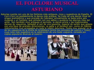 EL FOLCLORE MUSICALEL FOLCLORE MUSICAL
ASTURIANOASTURIANO
Asturias cuenta con uno de los folclores más antiguos, ricos y sugestivos de España. El Asturias cuenta con uno de los folclores más antiguos, ricos y sugestivos de España. El 
Corri-Corri es posiblemente la danza más antigua. Se trata de una danza ritual de Corri-Corri es posiblemente la danza más antigua. Se trata de una danza ritual de 
origen prehistórico y que procede de Cabrales, actualmente se baila entre seis origen prehistórico y que procede de Cabrales, actualmente se baila entre seis 
mujeres y un hombre, que simulan con sus saltos y quiebros los eternos ritos del mujeres y un hombre, que simulan con sus saltos y quiebros los eternos ritos del 
amor. Son también muy antiguas el pericote, la danza prima y las tradicionales amor. Son también muy antiguas el pericote, la danza prima y las tradicionales 
danzas de vaqueiros, bailadas al son de una payecha, especie de sartén que golpea danzas de vaqueiros, bailadas al son de una payecha, especie de sartén que golpea 
con una llave de grandes dimensiones. La gaita y el tamboril son -como en Galicia- con una llave de grandes dimensiones. La gaita y el tamboril son -como en Galicia- 
instrumentos muy arraigados en toda la región asturiana. Fiesta muy popular es la instrumentos muy arraigados en toda la región asturiana. Fiesta muy popular es la 
de los vaqueiros de la braña de Aristébano (entre los concejos de Luarca y Tineo), de los vaqueiros de la braña de Aristébano (entre los concejos de Luarca y Tineo), 
cuya nota más sugestiva es la celebración de una boda vaqueira, coreada por cuya nota más sugestiva es la celebración de una boda vaqueira, coreada por 
coplas populares alusivas al casorio: coplas populares alusivas al casorio: 
 