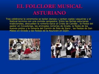 EL FOLCLORE MUSICALEL FOLCLORE MUSICAL
ASTURIANOASTURIANO
Tras celebrarse la ceremonia se bailan danzas y cantan coplas vaqueiras y el Tras celebrarse la ceremonia se bailan danzas y cantan coplas vaqueiras y el 
festival termina con una comida campestre. Entre las fechas asturianas festival termina con una comida campestre. Entre las fechas asturianas 
tradicionales, descuellan la romería típica al Cristo de Candás , la Fiesta del tradicionales, descuellan la romería típica al Cristo de Candás , la Fiesta del 
pastor en Covadonga, las animadas romerías de Grado, la fiesta de los pastor en Covadonga, las animadas romerías de Grado, la fiesta de los 
huevos pintos y la romería del Carmín de Pola de Siero , las fiestas de San huevos pintos y la romería del Carmín de Pola de Siero , las fiestas de San 
Mateo en Oviedo y las fiestas de la Asunción en Gijón.Mateo en Oviedo y las fiestas de la Asunción en Gijón.
 