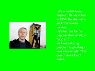 He’s an artist from
England. He was born
in 1958. He studied in
an Art School in
London.
He’s famous for his
popular style of art, or
“pop art”.
He likes painting
people. His paintings
look very simple. They
don’t have a lot of
detail.