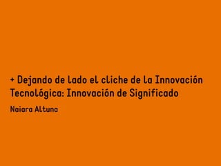 + Dejando de lado el cliche de la Innovación 
Tecnológica: Innovación de Significado 
Naiara Altuna 
 