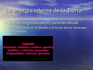La energía interna de la Tierra
• Rocas magmáticas(III) características

• Hay que fijarse en el tamaño y la forma de los minerales
que contiene.

TAMAÑO
-Granular: cristales visibles, iguales
-Aplítica : cristales pequeños
-Pegmatitita: cristales grandes

 
