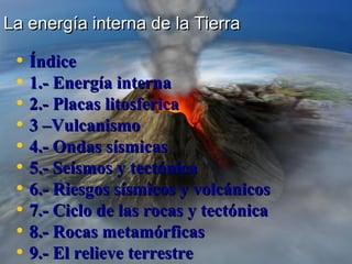 La energía interna de la Tierra

• Índice
• 1.- Energía interna
• 2.- Placas litosferica
• 3 –Vulcanismo
• 4.- Ondas sísmicas
• 5.- Seísmos y tectónica
• 6.- Riesgos sísmicos y volcánicos
• 7.- Ciclo de las rocas y tectónica
• 8.- Rocas metamórficas
• 9.- El relieve terrestre

 