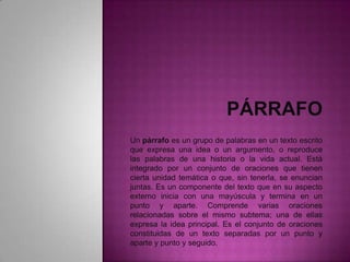 Un párrafo es un grupo de palabras en un texto escrito
que expresa una idea o un argumento, o reproduce
las palabras de una historia o la vida actual. Está
integrado por un conjunto de oraciones que tienen
cierta unidad temática o que, sin tenerla, se enuncian
juntas. Es un componente del texto que en su aspecto
externo inicia con una mayúscula y termina en un
punto y aparte. Comprende varias oraciones
relacionadas sobre el mismo subtema; una de ellas
expresa la idea principal. Es el conjunto de oraciones
constituidas de un texto separadas por un punto y
aparte y punto y seguido.
 