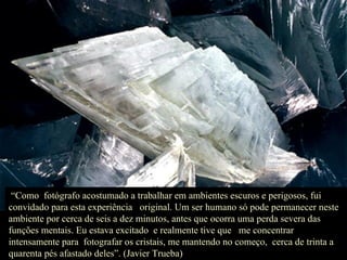 “ Como  fotógrafo acostumado a trabalhar em ambientes escuros e perigosos, fui convidado para esta experiência  original. Um ser humano só pode permanecer neste ambiente por cerca de seis a dez minutos, antes que ocorra uma perda severa das funções mentais. Eu estava excitado  e realmente tive que  me concentrar intensamente para  fotografar os cristais, me mantendo no começo,  cerca de trinta a quarenta pés afastado deles”. (Javier Trueba) 