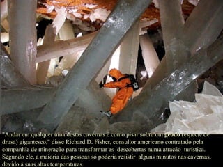 "Andar em qualquer uma destas cavernas é como pisar sobre um  geodo  (espécie de drusa) gigantesco," disse Richard D. Fisher, consultor americano contratado pela companhia de mineração para transformar as  descobertas numa atração  turística. Segundo ele, a maioria das pessoas só poderia resistir  alguns minutos nas cavernas, devido à suas altas temperaturas. 