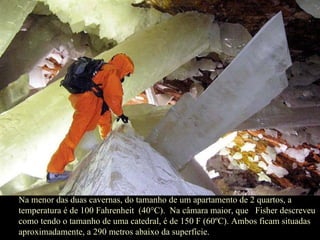 Na menor das duas cavernas, do tamanho de um apartamento de 2 quartos, a temperatura é de 100 Fahrenheit  (40°C).  Na câmara maior, que  Fisher descreveu como tendo o tamanho de uma catedral, é de 150 F (60ºC). Ambos ficam situadas aproximadamente, a 290 metros abaixo da superfície.  