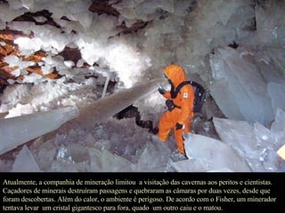 Atualmente, a companhia de mineração limitou  a visitação das cavernas aos peritos e cientistas. Caçadores de minerais destruíram passagens e quebraram as câmaras por duas vezes, desde que foram descobertas. Além do calor, o ambiente é perigoso. De acordo com o Fisher, um minerador  tentava levar  um cristal gigantesco para fora, quado  um outro caiu e o matou.  