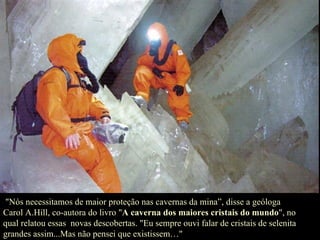 "Nós necessitamos de maior proteção nas cavernas da mina”, disse a geóloga Carol A.Hill, co-autora do livro " A caverna dos maiores cristais do mundo ", no qual relatou essas  novas descobertas. "Eu sempre ouvi falar de cristais de selenita grandes assim...Mas não pensei que existissem…" 