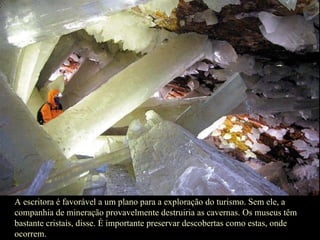 A escritora é favorável a um plano para a exploração do turismo. Sem ele, a companhia de mineração provavelmente destruiria as cavernas. Os museus têm bastante cristais, disse. É importante preservar descobertas como estas, onde ocorrem.  