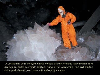 A companhia de mineração planeja colocar ar-condicionado nas cavernas antes que sejam abertas ao grande público, Fisher disse. Acrescenta  que, reduzindo o calor gradualmente, os cristais não serão prejudicados.  