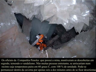 Os oficiais da  Companhia Penoles  que possui a mina, mantiveram as descobertas em segredo, temendo o vandalismo. Não muitas pessoas entretanto, se arriscariam num recinto cuja temperatura paira em 60 graus C, com 100 % de umidade. Pode-se permanecer dentro da caverna por apenas seis a dez minutos antes de se ficar desorientado. 