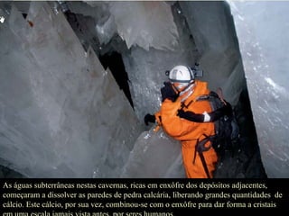 As águas subterrâneas nestas cavernas, ricas em enxôfre dos depósitos adjacentes, começaram a dissolver as paredes de pedra calcária, liberando grandes quantidades  de cálcio. Este cálcio, por sua vez, combinou-se com o enxôfre para dar forma a cristais em uma escala jamais vista antes, por seres humanos.  