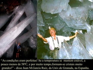 “ As condições eram perfeitas! Se a temperatura se  mantem estável, a  pouco menos de 58ºC, e por muito tempo,formam-se cristais muito grandes!” - disse Juan M.Garcia Ruiz, da Univ.de Granada, na Espanha. 