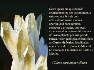 Nesta época em que poucos acontecimentos nos assombram, a natureza nos brinda com  uma extraordinaria e única oportunidad para admirar,  conhecer e proteger, um local excepcional, uma maravilha única de nosso planeta por sua grande beleza, valor geológico e científico: as  Grutas de Naica , localizadas numa  área de exploração Mineral, no estado de Chihuahua ao norte de México.  (Clique para passar slides ) 