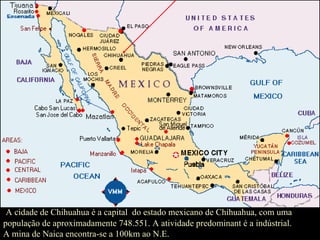 A cidade de Chihuahua é a capital  do estado mexicano de Chihuahua, com uma população de aproximadamente 748.551. A atividade predominant é a indústrial.  A mina de Naica encontra-se a 100km ao N.E. 