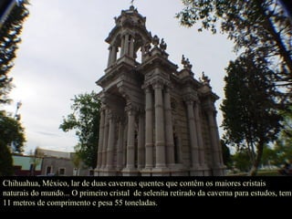 Chihuahua, México, lar de duas cavernas quentes que contêm os maiores cristais naturais do mundo... O primeiro cristal  de selenita retirado da caverna para estudos, tem 11 metros de comprimento e pesa 55 toneladas. 