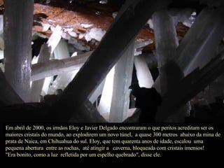 Em abril de 2000, os irmãos Eloy e Javier Delgado encontraram o que peritos acreditam ser os maiores cristais do mundo, ao explodirem um novo túnel,  a quase 300 metros  abaixo da mina de prata de Naica, em Chihuahua do sul. Eloy, que tem quarenta anos de idade, escalou  uma pequena abertura  entre as rochas,  até atingir a  caverna, bloqueada com cristais imensos!  "Era bonito, como a luz  refletida por um espelho quebrado", disse ele. 