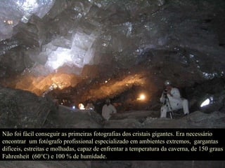 Não foi fácil conseguir as primeiras fotografias dos cristais gigantes. Era necessário encontrar  um fotógrafo profissional especializado em ambientes extremos,  gargantas difíceis, estreitas e molhadas, capaz de enfrentar a temperatura da caverna, de 150 graus Fahrenheit  (60°C) e 100 % de humidade.  