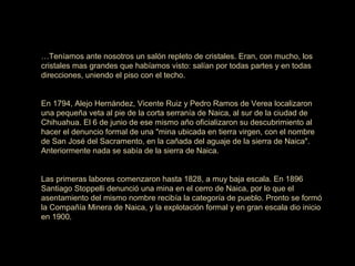 …Teníamos ante nosotros un salón repleto de cristales. Eran, con mucho, los
cristales mas grandes que habíamos visto: salían por todas partes y en todas
direcciones, uniendo el piso con el techo.
En 1794, Alejo Hernández, Vicente Ruiz y Pedro Ramos de Verea localizaron
una pequeña veta al pie de la corta serranía de Naica, al sur de la ciudad de
Chihuahua. El 6 de junio de ese mismo año oficializaron su descubrimiento al
hacer el denuncio formal de una "mina ubicada en tierra virgen, con el nombre
de San José del Sacramento, en la cañada del aguaje de la sierra de Naica".
Anteriormente nada se sabía de la sierra de Naica.
Las primeras labores comenzaron hasta 1828, a muy baja escala. En 1896
Santiago Stoppelli denunció una mina en el cerro de Naica, por lo que el
asentamiento del mismo nombre recibía la categoría de pueblo. Pronto se formó
la Compañía Minera de Naica, y la explotación formal y en gran escala dio inicio
en 1900.
 