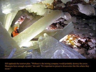 Hill applauds the tourism plan. "Without it, the mining company would probably destroy the caves. Museums have enough crystals," she said. "It's important to preserve discoveries like this where they occur."  