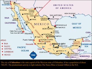 The city of  Chihuahua  is the state capital of the Mexican state of Chihuahua. It has a population of about 748,551. The predominant activity is light industry.The Naica Mine is located 100km to the N.E. 