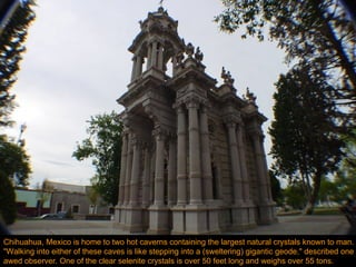 Chihuahua, Mexico is home to two hot caverns containing the largest natural crystals known to man. "Walking into either of these caves is like stepping into a (sweltering) gigantic geode," described one awed observer. One of the clear selenite crystals is over 50 feet long and weighs over 55 tons. 