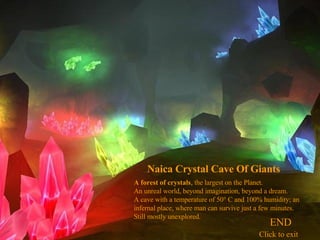 A forest of crystals , the largest on the Planet. An unreal world, beyond imagination, beyond a dream. A cave with a temperature of 50° C and 100% humidity; an infernal place, where man can survive just a few minutes. Still mostly unexplored. Naica Crystal Cave Of Giants   END Click to exit 