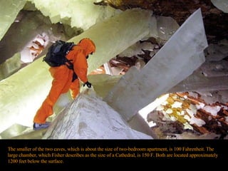 The smaller of the two caves, which is about the size of two-bedroom apartment, is 100 Fahrenheit. The large chamber, which Fisher describes as the size of a Cathedral, is 150 F. Both are located approximately 1200 feet below the surface.  