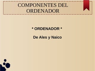 COMPONENTES DEL
ORDENADOR
* ORDENADOR *
De Ales y Naico
 
