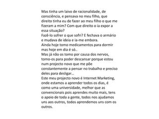 Mas tinha um laivo de racionalidade, de
consciência, e pensava no meu filho, que
direito tinha eu de fazer ao meu filho o que me
fizeram a mim? Com que direito o ia expor a
essa situação?
Fazê-lo sofrer o que sofri? E fechava o armário
e mudava de ideia e ia-me embora.
Ainda hoje tomo medicamentos para dormir
mas hoje em dia é só..
Mas já não os tomo por causa dos nervos,
tomo-os para poder descansar porque estou
num projecto novo que me põe
constantemente a pensar no trabalho e preciso
deles para desligar…
Este meu projecto novo é Internet Marketing,
onde estamos a aprender todos os dias, é
como uma universidade, melhor que as
convencionais pois aprendes muito mais, tens
o apoio de toda a gente, todos nos ajudamos
uns aos outros, todos aprendemos uns com os
outros.
 