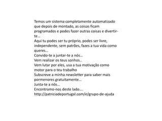 Temos um sistema completamente automatizado
que depois de montado, as coisas ficam
programados e podes fazer outras coisas e divertir-
te…
Aqui tu podes ser tu próprio, podes ser livre,
independente, sem patrões, fazes a tua vida como
queres…
Convido-te a juntar-te a nós…
Vem realizar os teus sonhos..
Vem lutar por eles, usa a tua motivação como
motor para o teu trabalho
Subscreve a minha newsletter para saber mais
pormenores gratuitamente…
Junta-te a nós…
Encontramo-nos deste lado….
http://patriciadeportugal.com/e/grupo-de-ajuda
 