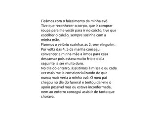 Ficámos com o falecimento da minha avó.
Tive que reconhecer o corpo, que ir comprar
roupa para lhe vestir para ir no caixão, tive que
escolher o caixão, sempre sozinha com a
minha mãe.
Fizemos o velório sozinhas as 2, sem ninguém.
Por volta das 4, 5 da manha consegui
convencer a minha mãe a irmos para casa
descansar pois estava muito frio e o dia
seguinte ia ser muito duro.
No dia do enterro, assistimos à missa e eu cada
vez mais me ia consciencializando de que
nunca mais veria a minha avó. O meu pai
chegou no dia do funeral e tentou dar-me o
apoio possível mas eu estava inconformada,
nem ao enterro consegui assistir de tanto que
chorava.
 