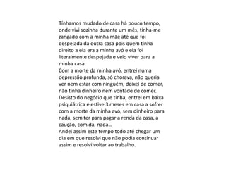 Tínhamos mudado de casa há pouco tempo,
onde vivi sozinha durante um mês, tinha-me
zangado com a minha mãe até que foi
despejada da outra casa pois quem tinha
direito a ela era a minha avó e ela foi
literalmente despejada e veio viver para a
minha casa.
Com a morte da minha avó, entrei numa
depressão profunda, só chorava, não queria
ver nem estar com ninguém, deixei de comer,
não tinha dinheiro nem vontade de comer.
Desisto do negócio que tinha, entrei em baixa
psiquiátrica e estive 3 meses em casa a sofrer
com a morte da minha avó, sem dinheiro para
nada, sem ter para pagar a renda da casa, a
caução, comida, nada…
Andei assim este tempo todo até chegar um
dia em que resolvi que não podia continuar
assim e resolvi voltar ao trabalho.
 