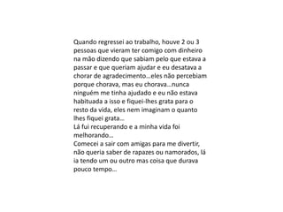 Quando regressei ao trabalho, houve 2 ou 3
pessoas que vieram ter comigo com dinheiro
na mão dizendo que sabiam pelo que estava a
passar e que queriam ajudar e eu desatava a
chorar de agradecimento…eles não percebiam
porque chorava, mas eu chorava…nunca
ninguém me tinha ajudado e eu não estava
habituada a isso e fiquei-lhes grata para o
resto da vida, eles nem imaginam o quanto
lhes fiquei grata…
Lá fui recuperando e a minha vida foi
melhorando…
Comecei a sair com amigas para me divertir,
não queria saber de rapazes ou namorados, lá
ia tendo um ou outro mas coisa que durava
pouco tempo…
 