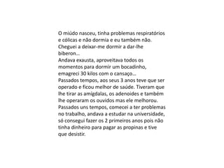 O miúdo nasceu, tinha problemas respiratórios
e cólicas e não dormia e eu também não.
Cheguei a deixar-me dormir a dar-lhe
biberon…
Andava exausta, aproveitava todos os
momentos para dormir um bocadinho,
emagreci 30 kilos com o cansaço…
Passados tempos, aos seus 3 anos teve que ser
operado e ficou melhor de saúde. Tiveram que
lhe tirar as amígdalas, os adenoides e também
lhe operaram os ouvidos mas ele melhorou.
Passados uns tempos, comecei a ter problemas
no trabalho, andava a estudar na universidade,
só consegui fazer os 2 primeiros anos pois não
tinha dinheiro para pagar as propinas e tive
que desistir.
 