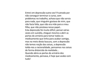 Entrei em depressão outra vez! Frustrada por
não conseguir terminar o curso, com
problemas no trabalho, achava que não servia
para nada, que ninguém gostava de mim, que
não fazia falta, que não era mãe para o meu
filho, que não prestava nesse papel..
Esta depressão foi muito difícil, pensei várias
vezes em suicídio, cheguei mesmo a abrir as
portas do armário para tomar todos os
medicamento que tinha para acabar comigo,
mas no meio desta loucura, com a depressão
não temos noção das coisas, a depressão
tolda-nos a racionalidade, pensamos nas coisas
de forma distorcida da realidade…
Quando abria as portas do armário dos
medicamento, pensava, é hoje que acabo com
tudo!
 