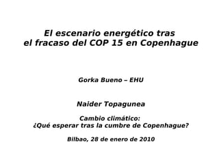 El escenario energético tras
el fracaso del COP 15 en Copenhague



             Gorka Bueno – EHU



            Naider Topagunea

             Cambio climático:
 ¿Qué esperar tras la cumbre de Copenhague?

          Bilbao, 28 de enero de 2010
 