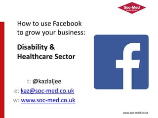 www.soc-med.co.uk
t: @kazlaljee
e: kaz@soc-med.co.uk
w: www.soc-med.co.uk
How to use Facebook
to grow your business:
Disability &
Healthcare Sector
 