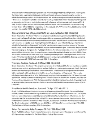 data derivesfromMicrosoftExcel SpreadsheetsinCommaSeparatedFiles(CSV) format.Thisrequires
the Oracle table organizationtobe external.Once the dataisloaded,itgoesthrougha numberof
processestoadd specificdatathatrelatestomake and model plusanyrelateddatafromothersources.
• The loadon these servershadthe potential of reachingmoderatetoheavyslowdownsandrequired
an aggressive performance optimizationapproachtokeepupwithcompanygrowth byusingASH &
AWR analysisscripts,andcost-basedexplainplanevaluation.The environmentisLinux serverusing
Centos,Oracle 10G and11G R2 (dependingonthe product),GIT,PHP,Source Tree,SQL Developerand
some are licensedforTOAD. SQL-99Compliant.
ReinsuranceGroup of America (RGA), St. Louis, MO July 2013 -Dec 2013
Oracle ApplicationDeveloper•Workedon projectsrelatedtoclaims,premiumsandbillingschedules
some requiringheavyOracle date functionusage.Where necessary,additional insertionsintodefault
and initializationvaluetableswererequiredfornew businessupdates;resultsetdatatransformations
were requiredonaglobal level meaningthe same PL/SQLcode usedinCentral Europe maynotbe
suitable forSouthKorea.Asa result, 'on-the'fly'transformationswererequiredasapart of the code
optimization.There are three developmentprojectsforthe same end-goal.•Part of my responsibilities
includedkeepingupchangestothe PL/SQLproductions.The otherwasJava basedandnot a part of my
responsibility.Certainportionsof myassignmentsrequiredanalyticwindowingfunctions, DBMS_Stats
and explainplanwere alsousedinmyPL/SQLdevelopmentexperience.The organizationusesVisual
StudioTFSfor VersionControl.,Oracle 10Ghoweverrecentlymigratedto11G R2. Desktopoperating
systemisMicrosoft7. TOAD Toolsare used. SQL-99 Compliant.
Thomson Reuters, Portland, OR Nov 2012 -Dec 2012
Oracle ApplicationDeveloper•This projectwasto buildall of the basicDML fortwo hundrednewtables
for the secondproject,whichwasgoingtoreplace the firstas a major versionupgrade.Ibuiltthe Insert,
Delete,Update andsingle-rowselectsforthe new tables.IusedOracle scriptingandOracle internal
tablessuchas all_tables,andconstrainttablestoperformthisphase of the project.•The new tax
calculatorrequiredarewrite of all of the back-endfunctionsthatinteractwiththe PHPbasedInternet
application. Oracle 11GR2 database usingLinux serversisslatedtobecome the new Tax Calculatorfor
ThomsonReuter'scustomers.Withthe tablesestablishedandnormalized; Iconcludedmyassignment
by writingthe back-enduserinterface forloginwhichincluded anMD5 passwordencryption.SQL-99
Compliant.
ProvidenceHealth Services, Portland, ORApr 2012-Oct2012
Oracle PL/SQL Developer•Projectisto move verylarge quantitiesof ComputerElectronicMedical
Records(CEMR) knowncommerciallyasCentricitytoa General ElectricsystemcalledEPIC.The export
fromone systemto anotherusedHL7 protocol and Oracle UTL_FILE built-insetof functions. AnHL7
formattedtextfile iscreatedandlaterusingFTPissentto a share file computerfordistribution. The
backendof the systemisan IBM Risc6000 usingAIX,but all of the clientsare Windows7Enterprise PCs.
Our Oracle instancesare all 10G R2 and one 11G R2 on a WindowsServer.Iam runningonTOAD 11.
Thisfacilitywas HIPIAA compliant. SQL-99Compliant.
Kaiser Permanente, Lake Oswego, ORFeb 2012-Mar 2012
Oracle PL/SQL Developer•Everymedical encounterinAmericarequiresthe usage of some formof the
837-claim systemmandatedbythe UnitedStatesFederal Government.
 